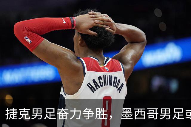捷克男足奋力争胜，墨西哥男足或将轻装上阵！